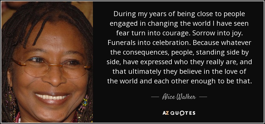 During my years of being close to people engaged in changing the world I have seen fear turn into courage. Sorrow into joy. Funerals into celebration. Because whatever the consequences, people, standing side by side, have expressed who they really are, and that ultimately they believe in the love of the world and each other enough to be that. - Alice Walker
