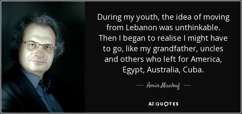 During my youth, the idea of moving from Lebanon was unthinkable. Then I began to realise I might have to go, like my grandfather, uncles and others who left for America, Egypt, Australia, Cuba. - Amin Maalouf