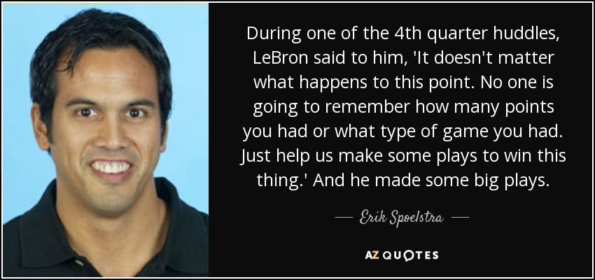 During one of the 4th quarter huddles, LeBron said to him, 'It doesn't matter what happens to this point. No one is going to remember how many points you had or what type of game you had. Just help us make some plays to win this thing.' And he made some big plays. - Erik Spoelstra