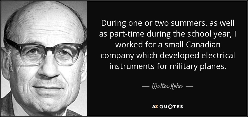 During one or two summers, as well as part-time during the school year, I worked for a small Canadian company which developed electrical instruments for military planes. - Walter Kohn