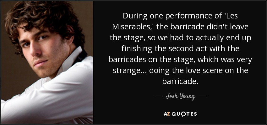 During one performance of 'Les Miserables,' the barricade didn't leave the stage, so we had to actually end up finishing the second act with the barricades on the stage, which was very strange... doing the love scene on the barricade. - Josh Young
