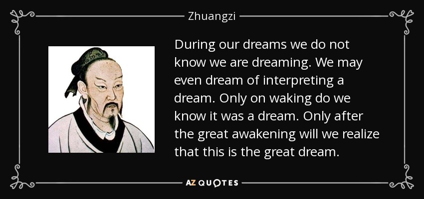 During our dreams we do not know we are dreaming. We may even dream of interpreting a dream. Only on waking do we know it was a dream. Only after the great awakening will we realize that this is the great dream. - Zhuangzi