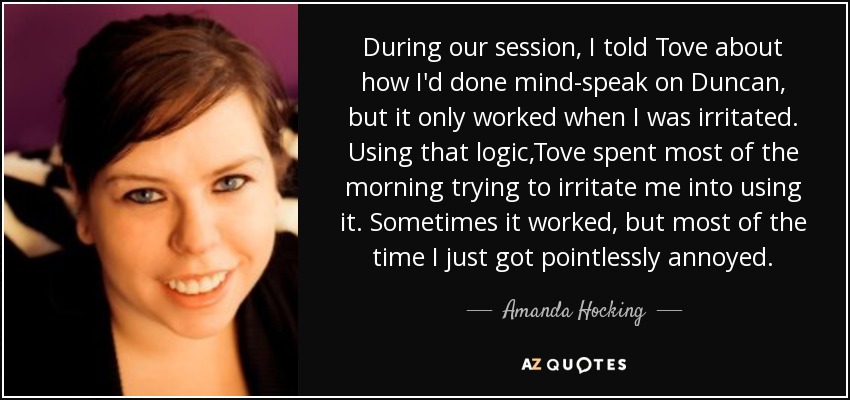 During our session, I told Tove about how I'd done mind-speak on Duncan, but it only worked when I was irritated. Using that logic,Tove spent most of the morning trying to irritate me into using it. Sometimes it worked, but most of the time I just got pointlessly annoyed. - Amanda Hocking