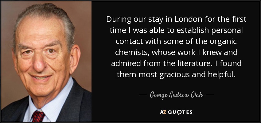 During our stay in London for the first time I was able to establish personal contact with some of the organic chemists, whose work I knew and admired from the literature. I found them most gracious and helpful. - George Andrew Olah