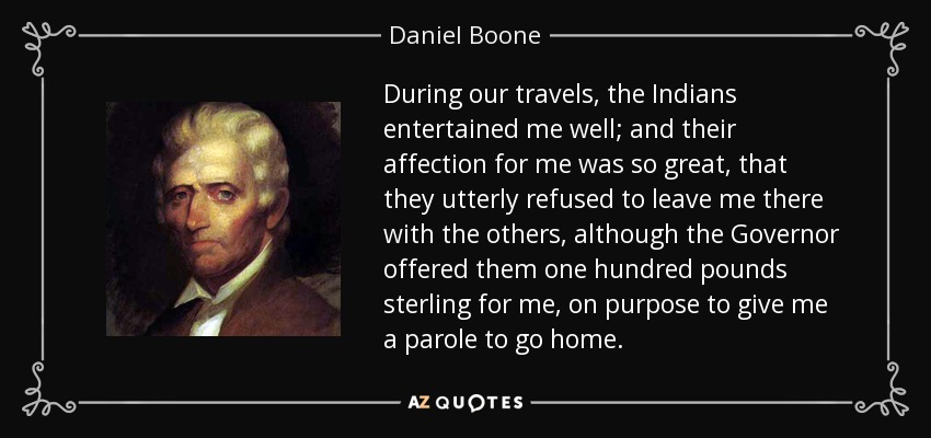 During our travels, the Indians entertained me well; and their affection for me was so great, that they utterly refused to leave me there with the others, although the Governor offered them one hundred pounds sterling for me, on purpose to give me a parole to go home. - Daniel Boone