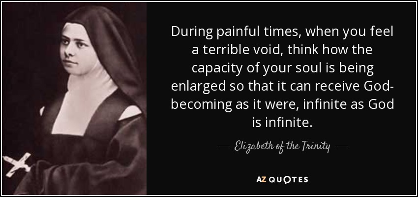 During painful times, when you feel a terrible void, think how the capacity of your soul is being enlarged so that it can receive God- becoming as it were, infinite as God is infinite. - Elizabeth of the Trinity