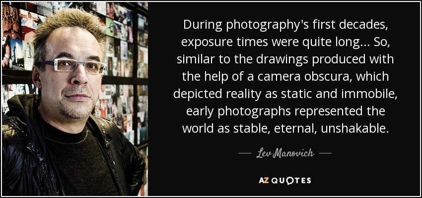 During photography's first decades, exposure times were quite long... So, similar to the drawings produced with the help of a camera obscura, which depicted reality as static and immobile, early photographs represented the world as stable, eternal, unshakable. - Lev Manovich