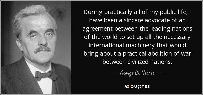 During practically all of my public life, I have been a sincere advocate of an agreement between the leading nations of the world to set up all the necessary international machinery that would bring about a practical abolition of war between civilized nations. - George W. Norris