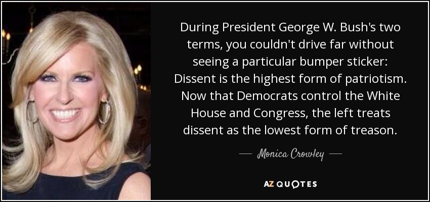 During President George W. Bush's two terms, you couldn't drive far without seeing a particular bumper sticker: Dissent is the highest form of patriotism. Now that Democrats control the White House and Congress, the left treats dissent as the lowest form of treason. - Monica Crowley