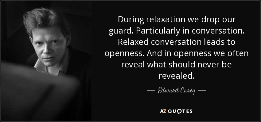 During relaxation we drop our guard. Particularly in conversation. Relaxed conversation leads to openness. And in openness we often reveal what should never be revealed. - Edward Carey