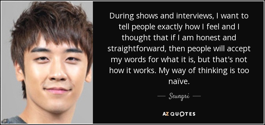 During shows and interviews, I want to tell people exactly how I feel and I thought that if I am honest and straightforward, then people will accept my words for what it is, but that's not how it works. My way of thinking is too naïve. - Seungri