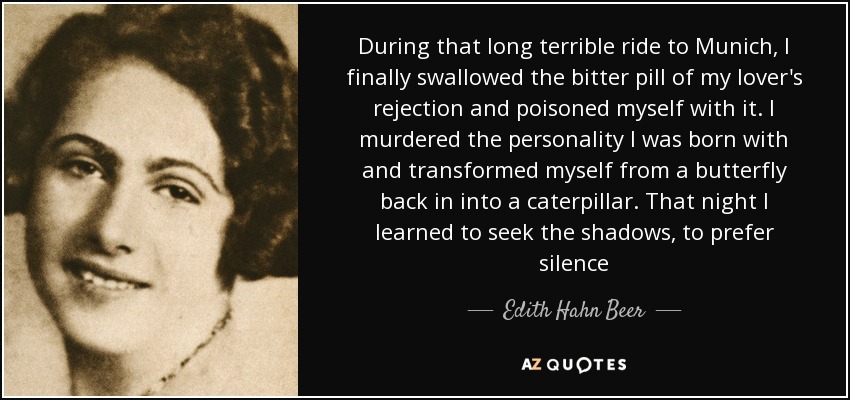 During that long terrible ride to Munich, I finally swallowed the bitter pill of my lover's rejection and poisoned myself with it. I murdered the personality I was born with and transformed myself from a butterfly back in into a caterpillar. That night I learned to seek the shadows, to prefer silence - Edith Hahn Beer