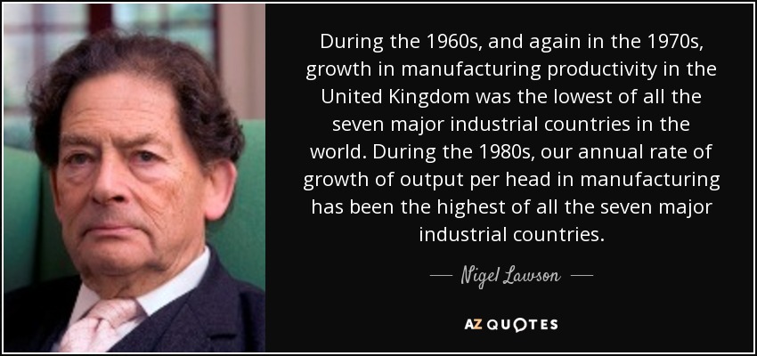 During the 1960s, and again in the 1970s, growth in manufacturing productivity in the United Kingdom was the lowest of all the seven major industrial countries in the world. During the 1980s, our annual rate of growth of output per head in manufacturing has been the highest of all the seven major industrial countries. - Nigel Lawson