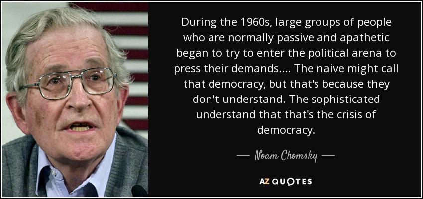 During the 1960s, large groups of people who are normally passive and apathetic began to try to enter the political arena to press their demands.... The naive might call that democracy, but that's because they don't understand. The sophisticated understand that that's the crisis of democracy. - Noam Chomsky