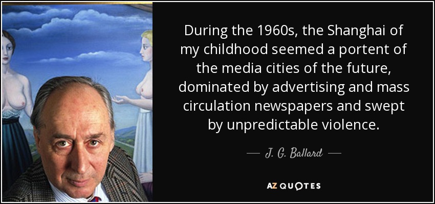 During the 1960s, the Shanghai of my childhood seemed a portent of the media cities of the future, dominated by advertising and mass circulation newspapers and swept by unpredictable violence. - J. G. Ballard