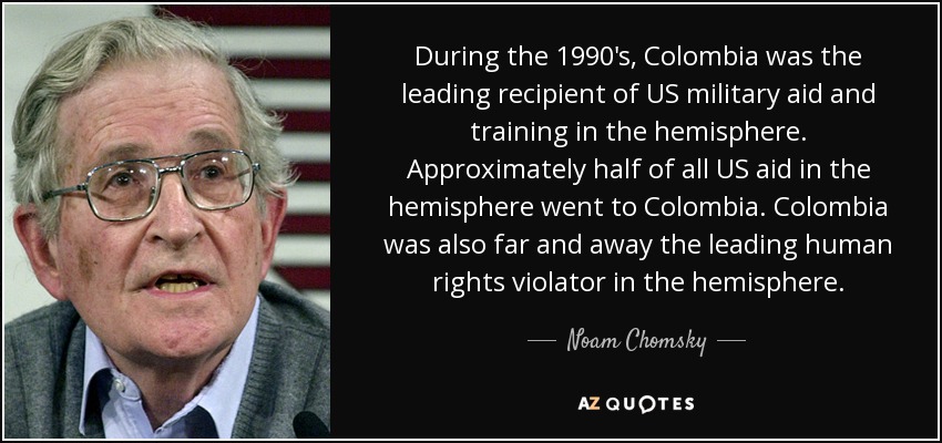 During the 1990's, Colombia was the leading recipient of US military aid and training in the hemisphere. Approximately half of all US aid in the hemisphere went to Colombia. Colombia was also far and away the leading human rights violator in the hemisphere. - Noam Chomsky