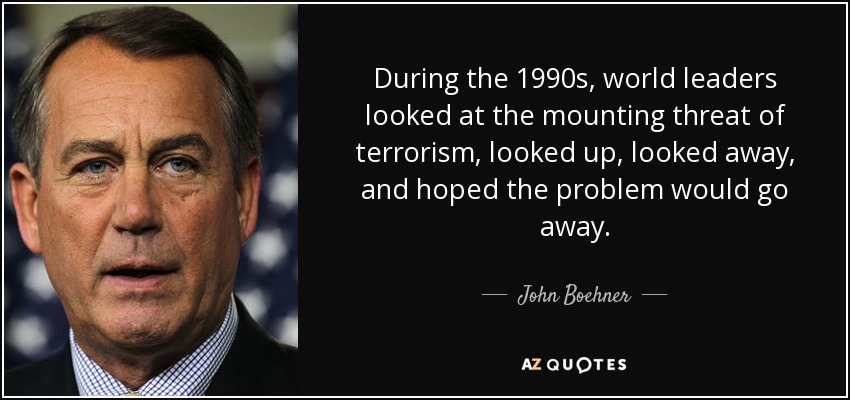 During the 1990s, world leaders looked at the mounting threat of terrorism, looked up, looked away, and hoped the problem would go away. - John Boehner