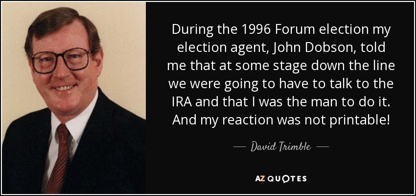 During the 1996 Forum election my election agent, John Dobson, told me that at some stage down the line we were going to have to talk to the IRA and that I was the man to do it. And my reaction was not printable! - David Trimble