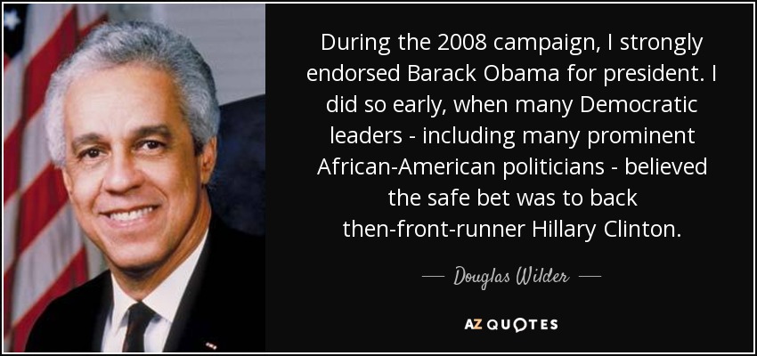 During the 2008 campaign, I strongly endorsed Barack Obama for president. I did so early, when many Democratic leaders - including many prominent African-American politicians - believed the safe bet was to back then-front-runner Hillary Clinton. - Douglas Wilder