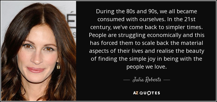 During the 80s and 90s, we all became consumed with ourselves. In the 21st century, we've come back to simpler times. People are struggling economically and this has forced them to scale back the material aspects of their lives and realise the beauty of finding the simple joy in being with the people we love. - Julia Roberts