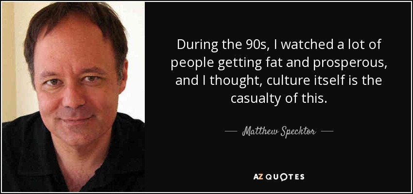 During the 90s, I watched a lot of people getting fat and prosperous, and I thought, culture itself is the casualty of this. - Matthew Specktor