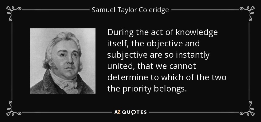 During the act of knowledge itself, the objective and subjective are so instantly united, that we cannot determine to which of the two the priority belongs. - Samuel Taylor Coleridge