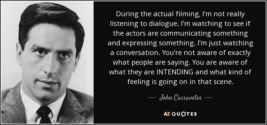 During the actual filming, I’m not really listening to dialogue. I’m watching to see if the actors are communicating something and expressing something. I’m just watching a conversation. You’re not aware of exactly what people are saying. You are aware of what they are INTENDING and what kind of feeling is going on in that scene. - John Cassavetes