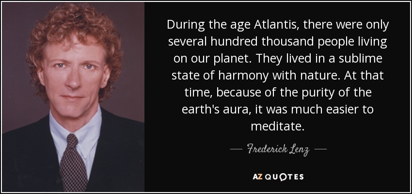 During the age Atlantis, there were only several hundred thousand people living on our planet. They lived in a sublime state of harmony with nature. At that time, because of the purity of the earth's aura, it was much easier to meditate. - Frederick Lenz