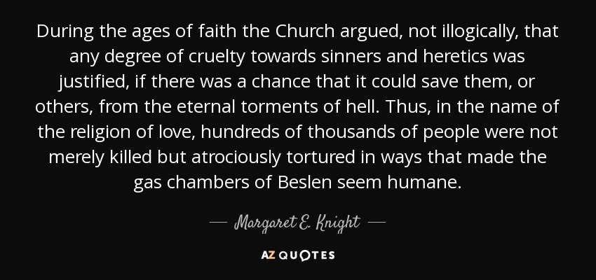 During the ages of faith the Church argued, not illogically, that any degree of cruelty towards sinners and heretics was justified, if there was a chance that it could save them, or others, from the eternal torments of hell. Thus, in the name of the religion of love, hundreds of thousands of people were not merely killed but atrociously tortured in ways that made the gas chambers of Beslen seem humane. - Margaret E. Knight