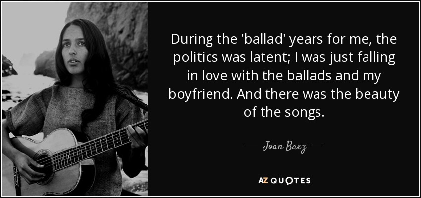 During the 'ballad' years for me, the politics was latent; I was just falling in love with the ballads and my boyfriend. And there was the beauty of the songs. - Joan Baez
