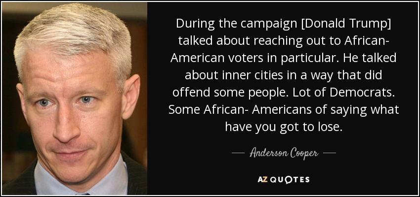 During the campaign [Donald Trump] talked about reaching out to African- American voters in particular. He talked about inner cities in a way that did offend some people. Lot of Democrats. Some African- Americans of saying what have you got to lose. - Anderson Cooper