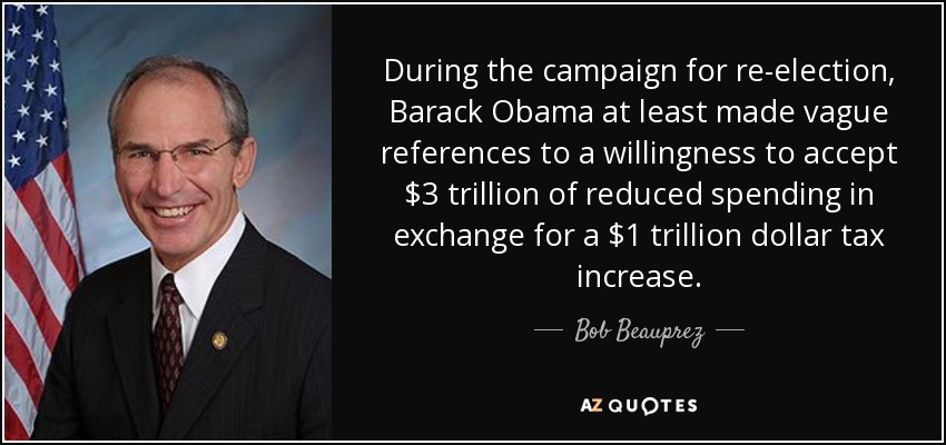 During the campaign for re-election, Barack Obama at least made vague references to a willingness to accept $3 trillion of reduced spending in exchange for a $1 trillion dollar tax increase. - Bob Beauprez