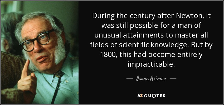 During the century after Newton, it was still possible for a man of unusual attainments to master all fields of scientific knowledge. But by 1800, this had become entirely impracticable. - Isaac Asimov