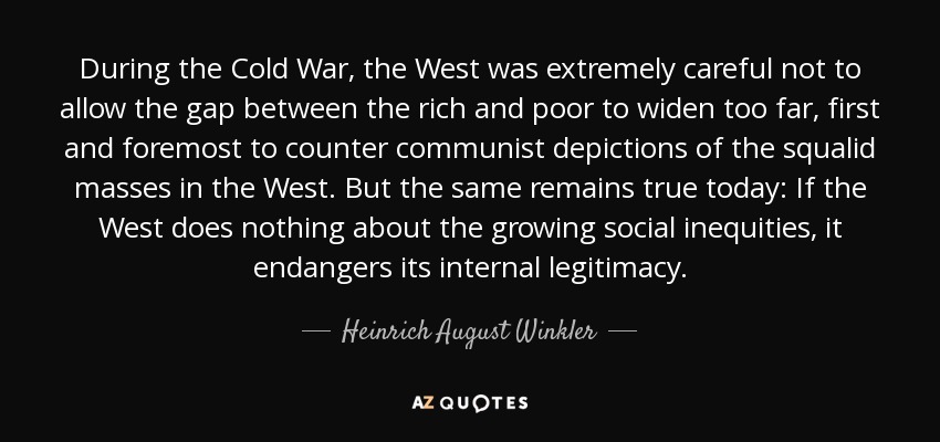 During the Cold War, the West was extremely careful not to allow the gap between the rich and poor to widen too far, first and foremost to counter communist depictions of the squalid masses in the West. But the same remains true today: If the West does nothing about the growing social inequities, it endangers its internal legitimacy. - Heinrich August Winkler
