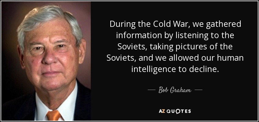 During the Cold War, we gathered information by listening to the Soviets, taking pictures of the Soviets, and we allowed our human intelligence to decline. - Bob Graham