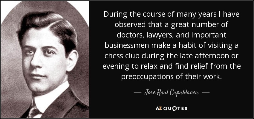 During the course of many years I have observed that a great number of doctors, lawyers, and important businessmen make a habit of visiting a chess club during the late afternoon or evening to relax and find relief from the preoccupations of their work. - Jose Raul Capablanca