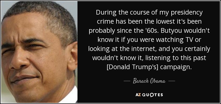 During the course of my presidency crime has been the lowest it's been probably since the '60s. Butyou wouldn't know it if you were watching TV or looking at the internet, and you certainly wouldn't know it, listening to this past [Donald Trump's] campaign. - Barack Obama