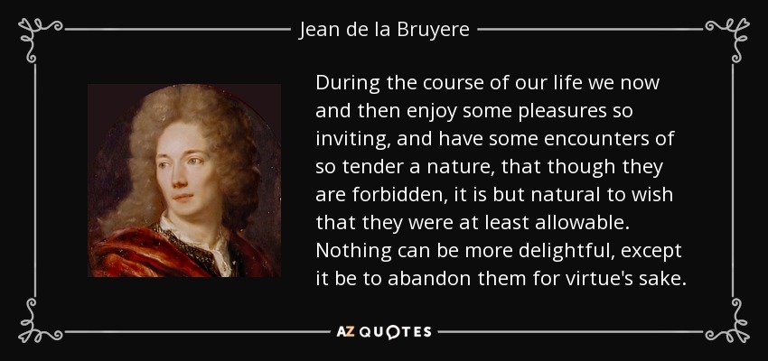 During the course of our life we now and then enjoy some pleasures so inviting, and have some encounters of so tender a nature, that though they are forbidden, it is but natural to wish that they were at least allowable. Nothing can be more delightful, except it be to abandon them for virtue's sake. - Jean de la Bruyere