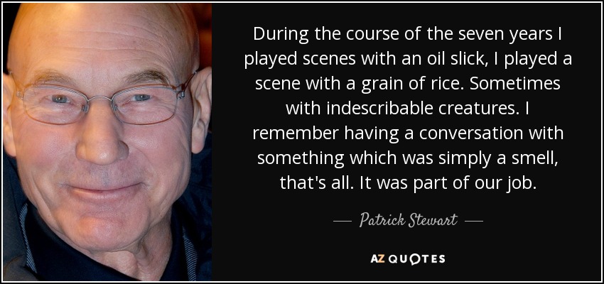 During the course of the seven years I played scenes with an oil slick, I played a scene with a grain of rice. Sometimes with indescribable creatures. I remember having a conversation with something which was simply a smell, that's all. It was part of our job. - Patrick Stewart