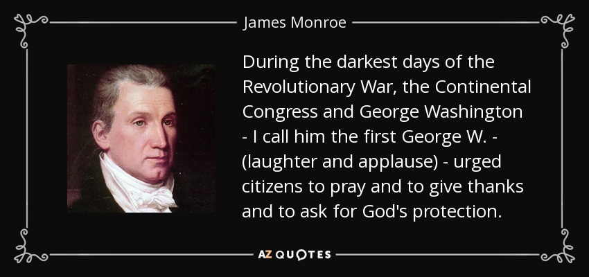 During the darkest days of the Revolutionary War, the Continental Congress and George Washington - I call him the first George W. - (laughter and applause) - urged citizens to pray and to give thanks and to ask for God's protection. - James Monroe