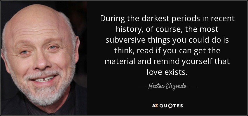 During the darkest periods in recent history, of course, the most subversive things you could do is think, read if you can get the material and remind yourself that love exists. - Hector Elizondo