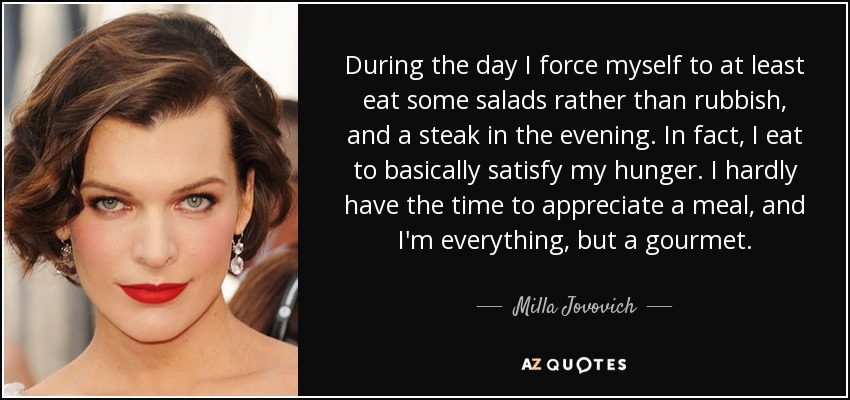During the day I force myself to at least eat some salads rather than rubbish, and a steak in the evening. In fact, I eat to basically satisfy my hunger. I hardly have the time to appreciate a meal, and I'm everything, but a gourmet. - Milla Jovovich