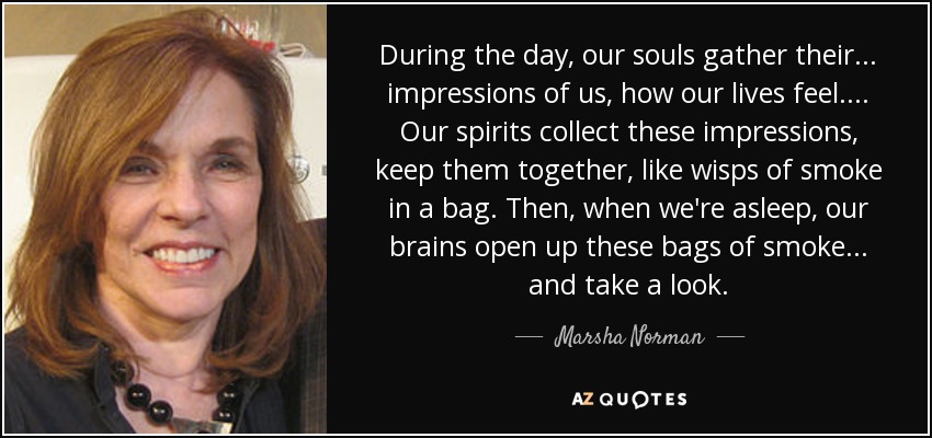 During the day, our souls gather their ... impressions of us, how our lives feel. ... Our spirits collect these impressions, keep them together, like wisps of smoke in a bag. Then, when we're asleep, our brains open up these bags of smoke ... and take a look. - Marsha Norman