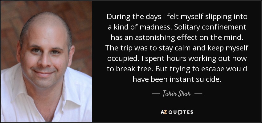 During the days I felt myself slipping into a kind of madness. Solitary confinement has an astonishing effect on the mind. The trip was to stay calm and keep myself occupied. I spent hours working out how to break free. But trying to escape would have been instant suicide. - Tahir Shah