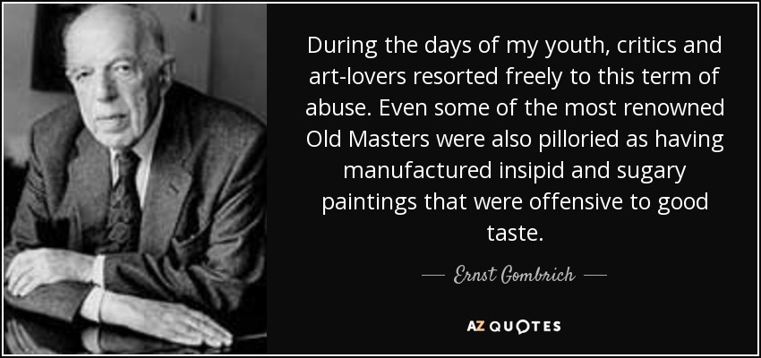 During the days of my youth, critics and art-lovers resorted freely to this term of abuse. Even some of the most renowned Old Masters were also pilloried as having manufactured insipid and sugary paintings that were offensive to good taste. - Ernst Gombrich