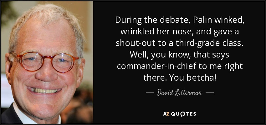 During the debate, Palin winked, wrinkled her nose, and gave a shout-out to a third-grade class. Well, you know, that says commander-in-chief to me right there. You betcha! - David Letterman