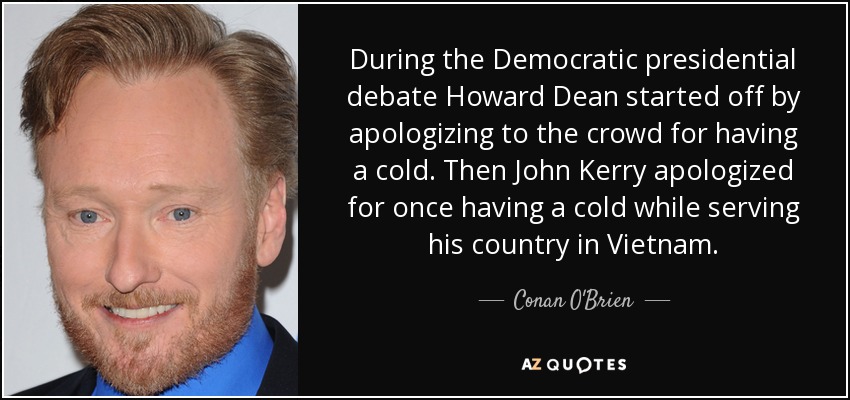 During the Democratic presidential debate Howard Dean started off by apologizing to the crowd for having a cold. Then John Kerry apologized for once having a cold while serving his country in Vietnam. - Conan O'Brien