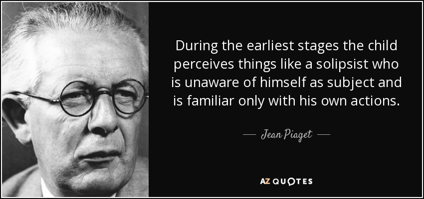 During the earliest stages the child perceives things like a solipsist who is unaware of himself as subject and is familiar only with his own actions. - Jean Piaget