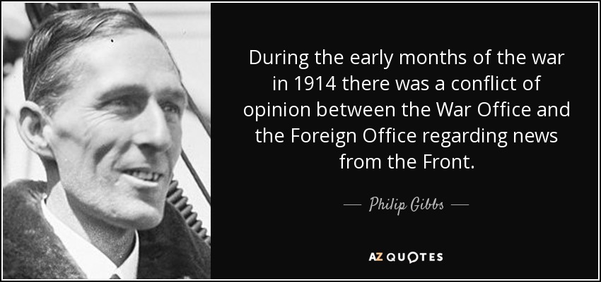 During the early months of the war in 1914 there was a conflict of opinion between the War Office and the Foreign Office regarding news from the Front. - Philip Gibbs