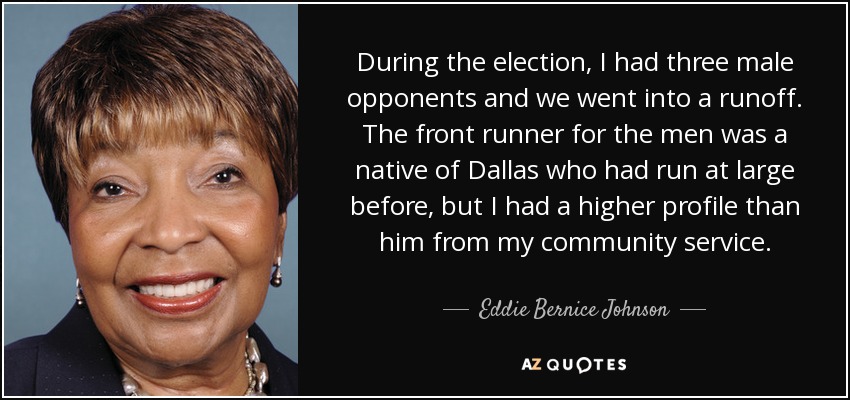 During the election, I had three male opponents and we went into a runoff. The front runner for the men was a native of Dallas who had run at large before, but I had a higher profile than him from my community service. - Eddie Bernice Johnson